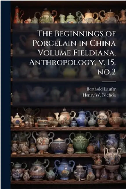 The Beginnings of Porcelain in China Volume Fieldiana, Anthropology, v. 15, no.2 by Berthold Laufer