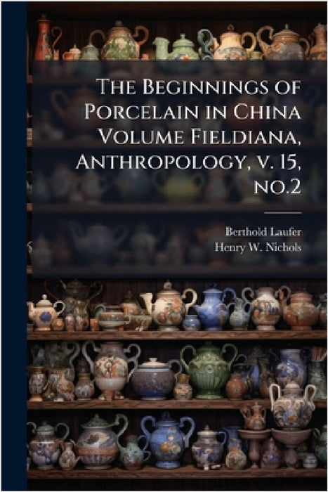 The Beginnings of Porcelain in China Volume Fieldiana, Anthropology, v. 15, no.2 by Berthold Laufer, Henry W. B. 1868 Nichols