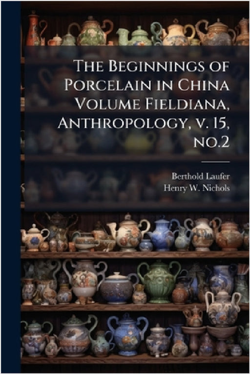 The Beginnings of Porcelain in China Volume Fieldiana, Anthropology, v. 15, no.2 by Berthold Laufer, Henry W. B. 1868 Nichols