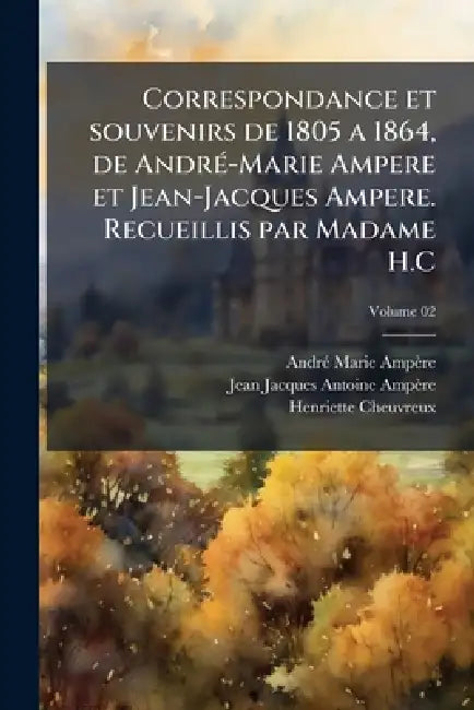 Correspondance et souvenirs de 1805 a 1864, de AndrÃ(c)-Marie Ampere et Jean-Jacques Ampere. Recueillis par Madame H.C by Andrã(c) Marie Ampère, Jean Jacques Antoine Ampère, Henriette Cheuvreux