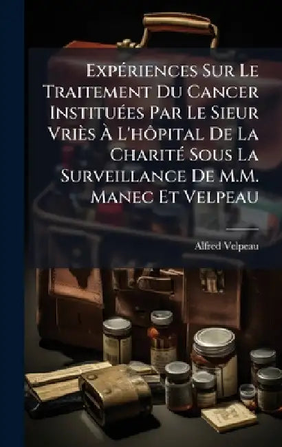 ExpÃ(c)riences Sur Le Traitement Du Cancer InstituÃ(c)es Par Le Sieur Vriès Ã L'hÃ´pital De La CharitÃ(c) Sous La Surveillance De M.M. Manec Et by Alfred Velpeau