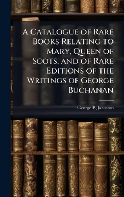 A Catalogue of Rare Books Relating to Mary, Queen of Scots, and of Rare Editions of the Writings of George Buchanan by George P. Johnston