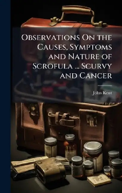 Observations On the Causes, Symptoms and Nature of Scrofula ... Scurvy and Cancer by John Kent