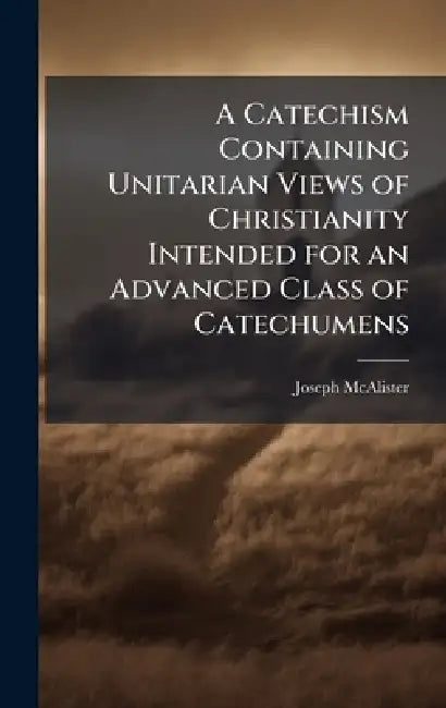 A Catechism Containing Unitarian Views of Christianity Intended for an Advanced Class of Catechumens by Joseph McAlister