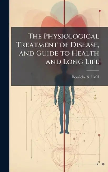 The Physiological Treatment of Disease, and Guide to Health and Long Life by Boericke &. Tafel