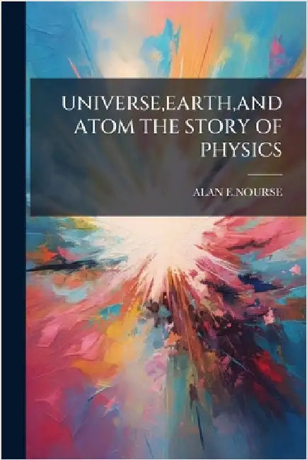 Universe, Earth, and Atom the Story of Physics by Alan E. Nourse