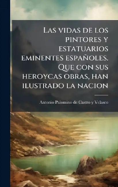 Las vidas de los pintores y estatuarios eminentes españoles. Que con sus heroycas obras, han ilustrado la nacion by Antonio Palomino De Castro y. Velasco