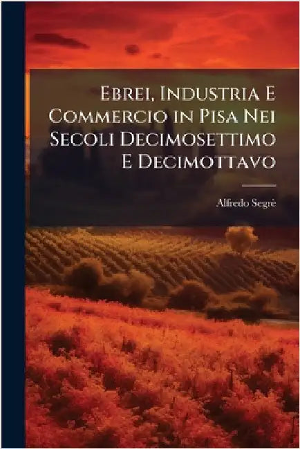 Ebrei, Industria E Commercio in Pisa Nei Secoli Decimosettimo E Decimottavo by Alfredo Segrè