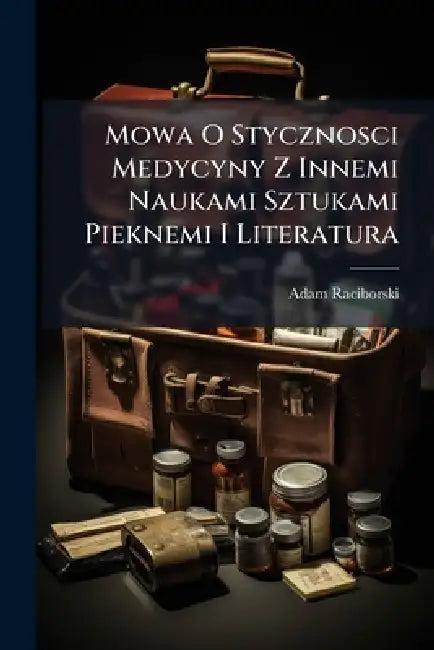 Mowa O Stycznosci Medycyny Z Innemi Naukami Sztukami Pieknemi I Literatura by Adam Raciborski