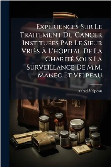 ExpÃ(c)riences Sur Le Traitement Du Cancer InstituÃ(c)es Par Le Sieur Vriès Ã L'hÃ´pital De La CharitÃ(c) Sous La Surveillance De M.M. Manec Et by Velpeau, Alfred