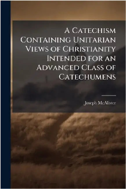 A Catechism Containing Unitarian Views of Christianity Intended for an Advanced Class of Catechumens by McAlister, Joseph