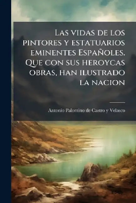Las vidas de los pintores y estatuarios eminentes Españoles. Que con sus heroycas obras, han ilustrado la nacion by Antonio Palomino De Castro y. Velasco