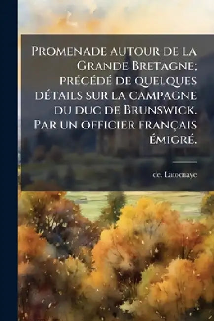 Promenade autour de la Grande Bretagne; prÃ(c)cÃ(c)dÃ(c) de quelques dÃ(c)tails sur la campagne du duc de Brunswick. Par un officier français Ã(c)migr by De Latocnaye