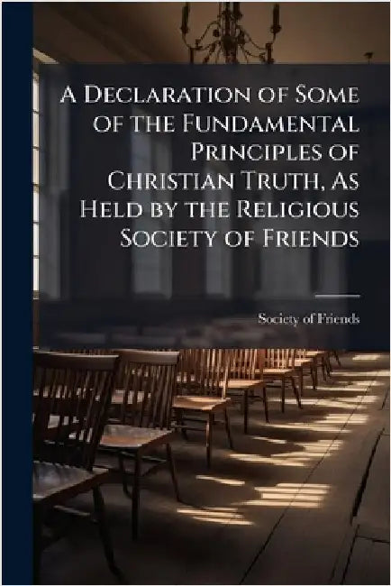 A Declaration of Some of the Fundamental Principles of Christian Truth, As Held by the Religious Society of Friends by Society of Friends