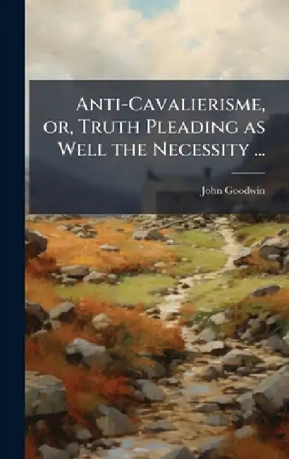 Anti-Cavalierisme, or, Truth Pleading as Well the Necessity ... by John Goodwin