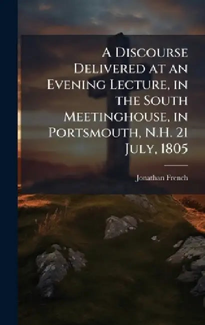 A Discourse Delivered at an Evening Lecture, in the South Meetinghouse, in Portsmouth, N.H. 21 July, 1805 by Jonathan French