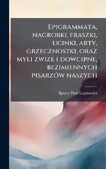 Epigrammata, nagrobki, fraszki, ucinki, arty, grzecznostki, oraz myli zwize i dowcipne, bezimiennych pisarzÃ3w naszych by Ignacy Piotr Legatowicz