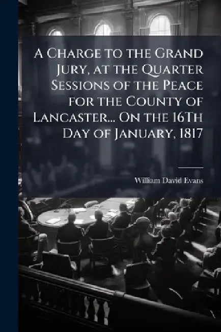 A Charge to the Grand Jury, at the Quarter Sessions of the Peace for the County of Lancaster... On the 16Th Day of January, 1817 by William David Evans
