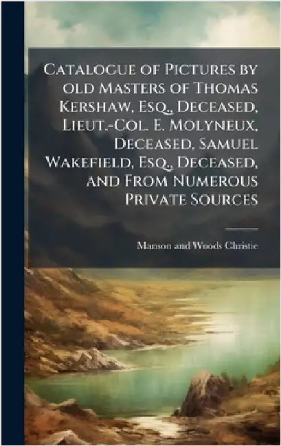 Catalogue of Pictures by old Masters of Thomas Kershaw, Esq., Deceased, Lieut.-Col. E. Molyneux, Deceased, Samuel Wakefield, Esq., Deceased, and From by Manson and Woods Christie