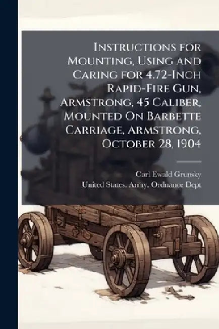 Instructions for Mounting, Using and Caring for 4.72-Inch Rapid-Fire Gun, Armstrong, 45 Caliber, Mounted On Barbette Carriage, Armstrong, October 28, by Carl Ewald Grunsky, United States Army Ordnance Dept