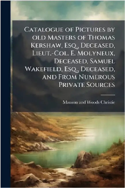 Catalogue of Pictures by old Masters of Thomas Kershaw, Esq., Deceased, Lieut.-Col. E. Molyneux, Deceased, Samuel Wakefield, Esq., Deceased, and From by Christie, Manson and Woods