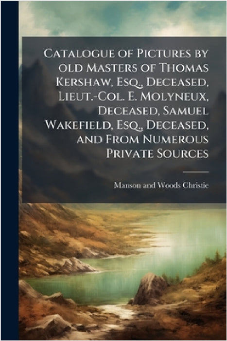 Catalogue of Pictures by old Masters of Thomas Kershaw, Esq., Deceased, Lieut.-Col. E. Molyneux, Deceased, Samuel Wakefield, Esq., Deceased, and From by Manson and Woods Christie