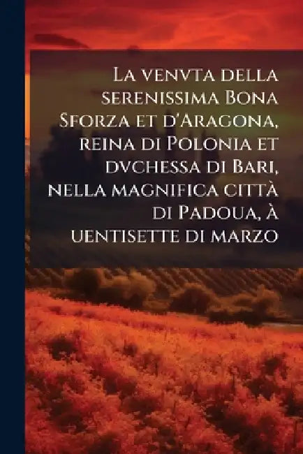 La venvta della serenissima Bona Sforza et d'Aragona, reina di Polonia et dvchessa di Bari, nella magnifica cittÃ di Padoua, Ã uentisette di marzo
