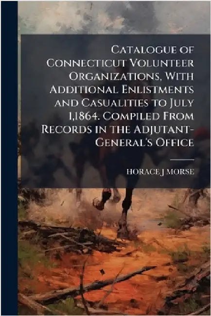 Catalogue of Connecticut Volunteer Organizations, With Additional Enlistments and Casualities to July 1,1864. Compiled From Records in the Adjutant-Ge by Horace J. Morse