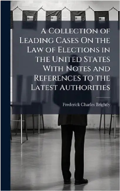 A Collection of Leading Cases On the Law of Elections in the United States With Notes and References to the Latest Authorities by Frederick Charles Brightly