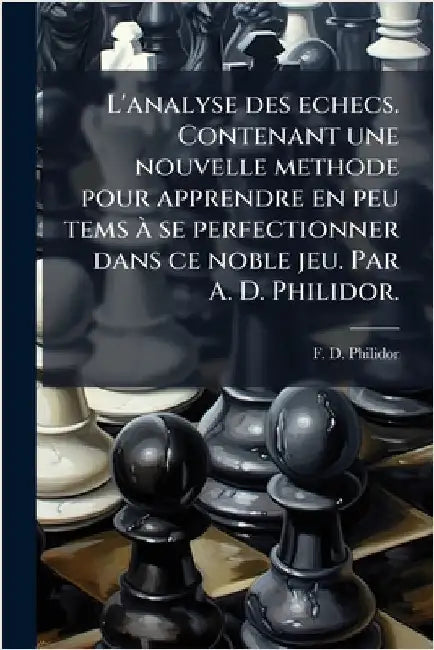 L'analyse des echecs. Contenant une nouvelle methode pour apprendre en peu tems Ã se perfectionner dans ce noble jeu. Par A. D. Philidor. by Philidor, F. D.