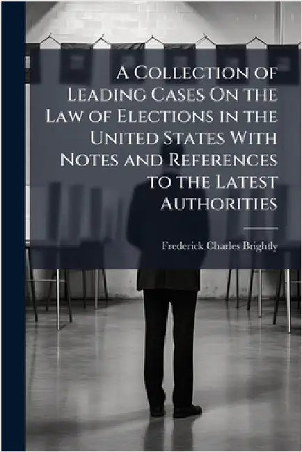 A Collection of Leading Cases On the Law of Elections in the United States With Notes and References to the Latest Authorities by Frederick Charles Brightly