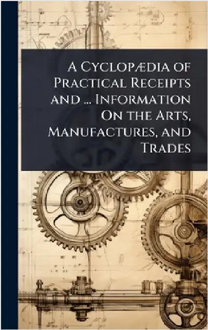 A CyclopÃ]dia of Practical Receipts and ... Information On the Arts, Manufactures, and Trades