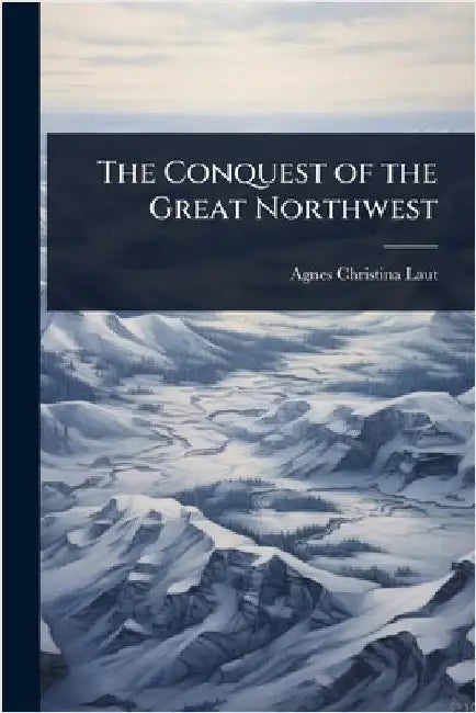 The Conquest of the Great Northwest by Agnes Christina Laut