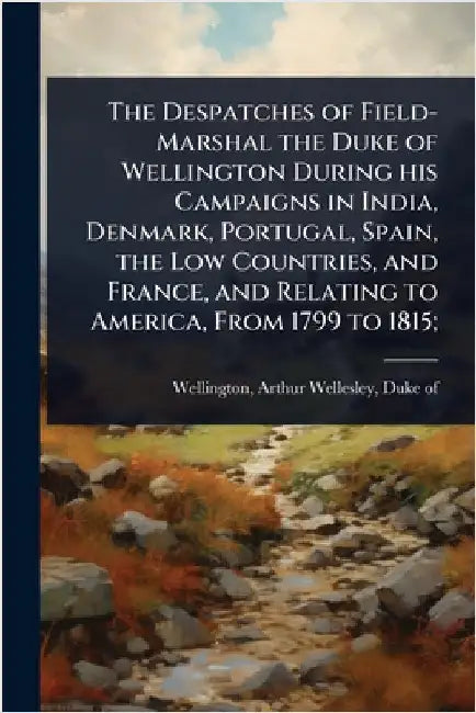 The Despatches of Field-Marshal the Duke of Wellington During his Campaigns in India, Denmark, Portugal, Spain, the Low Countries, and France, and Rel by Arthur Wellesley Duke of Wellington