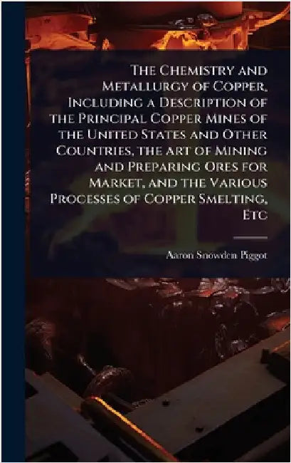 The Chemistry and Metallurgy of Copper, Including a Description of the Principal Copper Mines of the United States and Other Countries, the art of Min by Piggot, Aaron Snowden