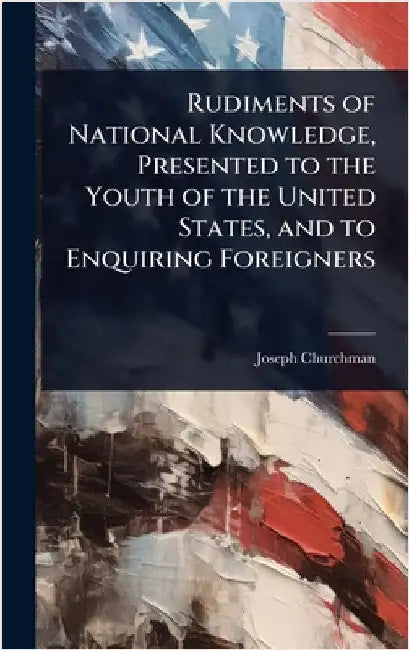 Rudiments of National Knowledge, Presented to the Youth of the United States, and to Enquiring Foreigners by Joseph Churchman