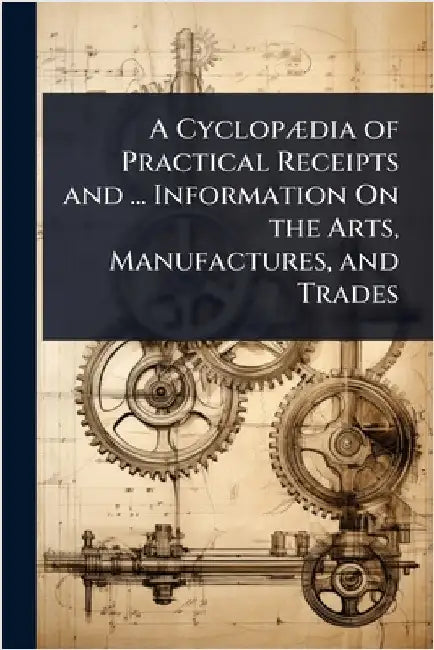 A CyclopÃ]dia of Practical Receipts and ... Information On the Arts, Manufactures, and Trades