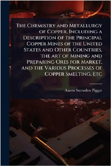 The Chemistry and Metallurgy of Copper, Including a Description of the Principal Copper Mines of the United States and Other Countries, the art of Min by Piggot, Aaron Snowden