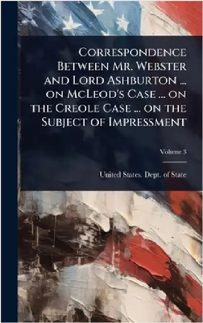 Correspondence Between Mr. Webster and Lord Ashburton ... on McLeod's Case ... on the Creole Case ... on the Subject of Impressment by United States Dept of State