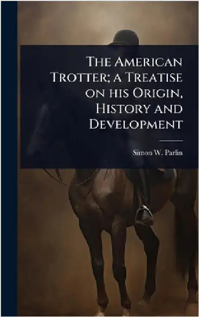 The American Trotter; a Treatise on his Origin, History and Development by Simon W. Parlin