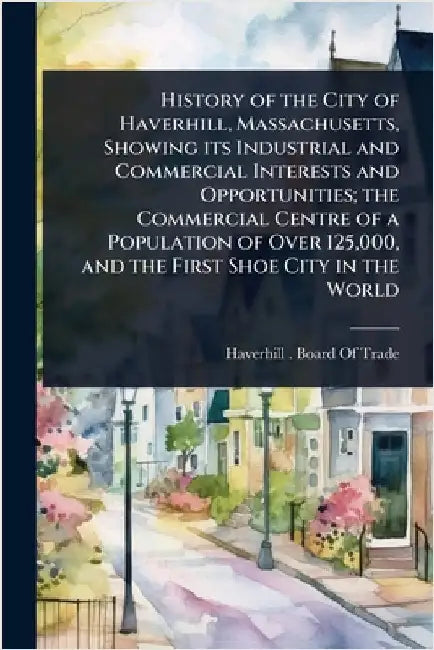 History of the City of Haverhill, Massachusetts, Showing its Industrial and Commercial Interests and Opportunities; the Commercial Centre of a Populat by Haverhill (Mass ) Board of Trade