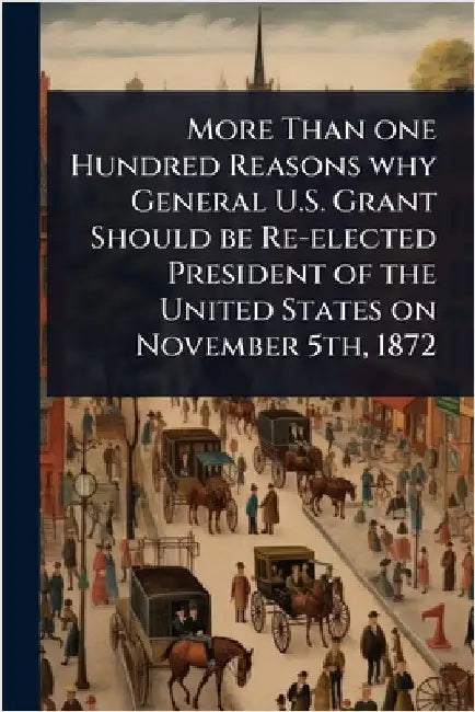 More Than one Hundred Reasons why General U.S. Grant Should be Re-elected President of the United States on November 5th, 1872