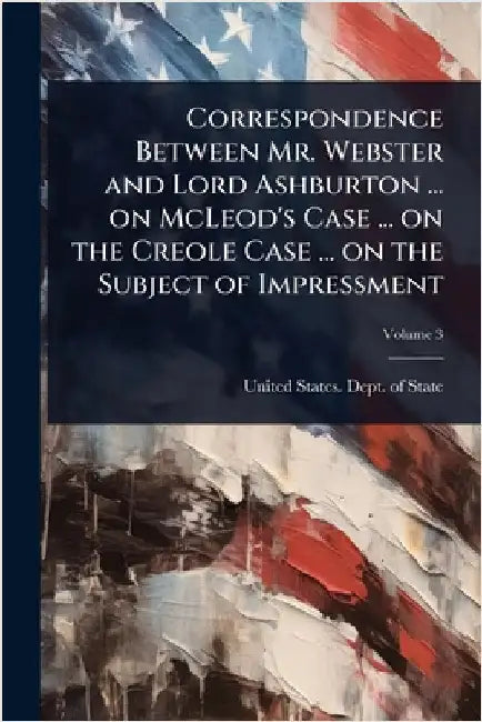 Correspondence Between Mr. Webster and Lord Ashburton ... on McLeod's Case ... on the Creole Case ... on the Subject of Impressment by United States Dept of State