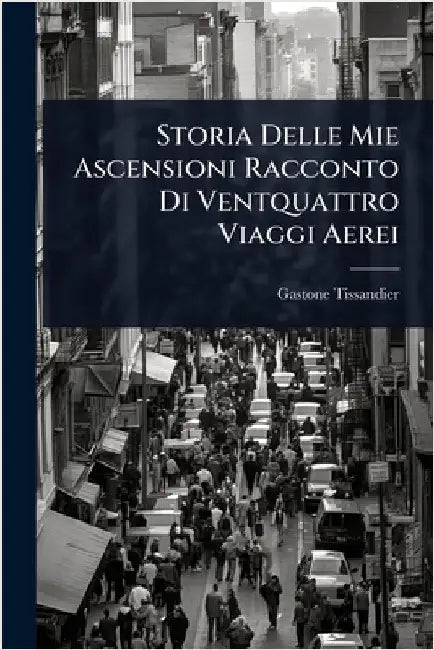 Storia Delle Mie Ascensioni Racconto Di Ventquattro Viaggi Aerei by Gaston Tissandier