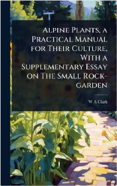 Alpine Plants, a Practical Manual for Their Culture, With a Supplementary Essay on The Small Rock-garden by W. a. Clark
