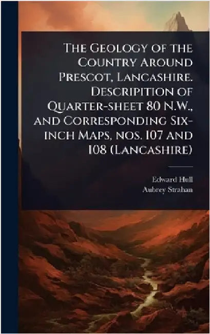 The Geology of the Country Around Prescot, Lancashire. Descripition of Quarter-sheet 80 N.W., and Corresponding Six-inch Maps, nos. 107 and 108 (Lanca by Edward Hull