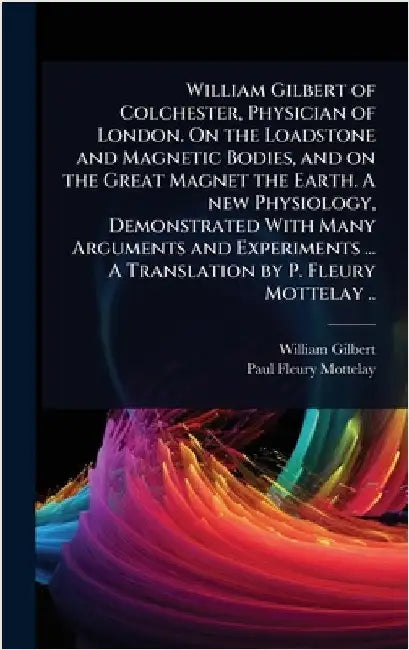William Gilbert of Colchester, Physician of London. On the Loadstone and Magnetic Bodies, and on the Great Magnet the Earth. A new Physiology, Demonst by William Gilbert