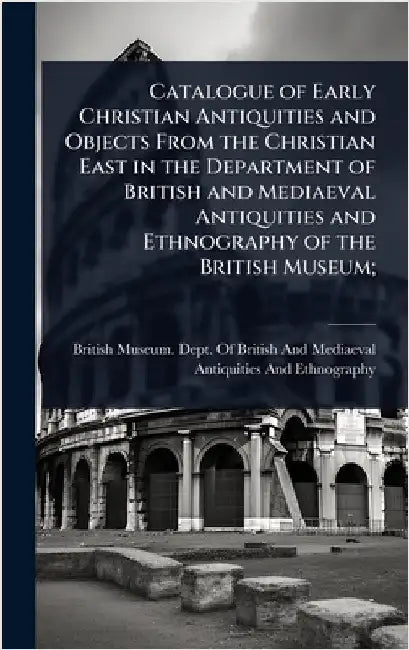 Catalogue of Early Christian Antiquities and Objects From the Christian East in the Department of British and Mediaeval Antiquities and Ethnography of by British Museum Dept of British and