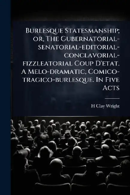 Burlesque Statesmanship; or, The Gubernatorial-senatorial-editorial-conclavorial-fizzleatorial Coup D'etat. A Melo-dramatic, Comico-tragico-burlesque. by H. Clay Wright