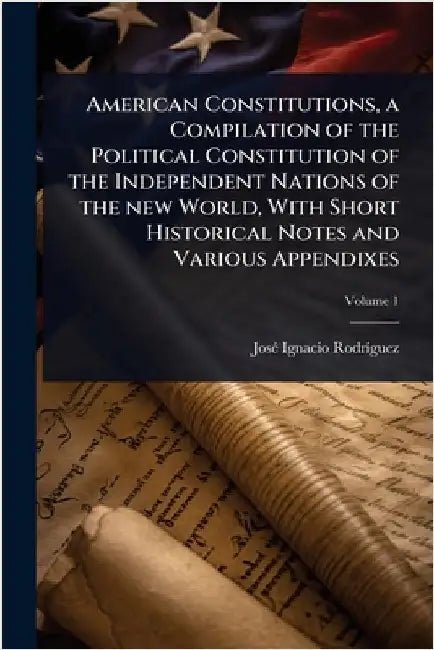 American Constitutions, a Compilation of the Political Constitution of the Independent Nations of the new World, With Short Historical Notes and Vario by Rodrã-Guez, Josã(c) Ignacio